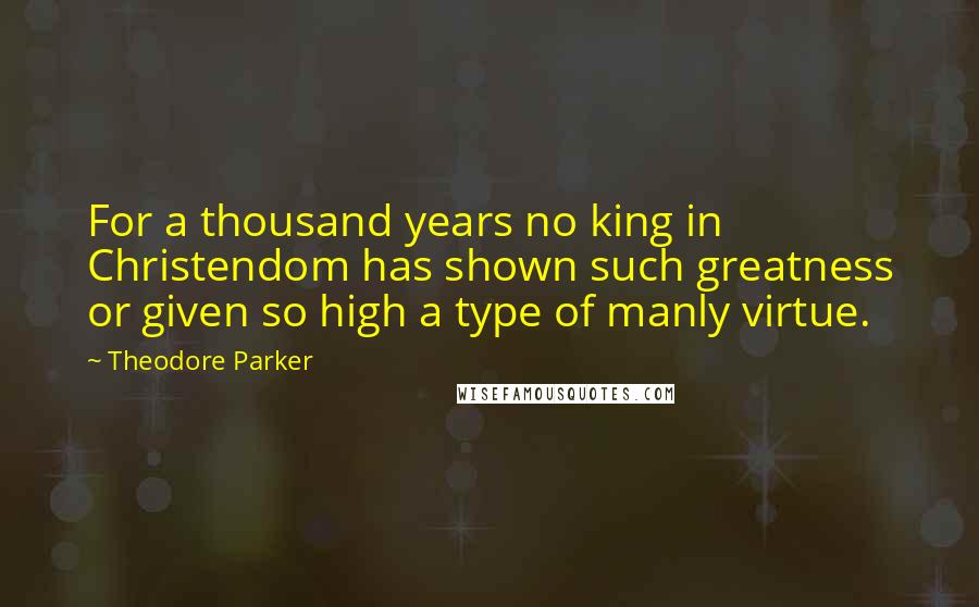 Theodore Parker Quotes: For a thousand years no king in Christendom has shown such greatness or given so high a type of manly virtue.