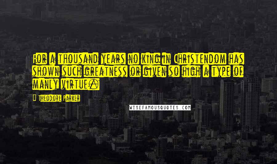 Theodore Parker Quotes: For a thousand years no king in Christendom has shown such greatness or given so high a type of manly virtue.