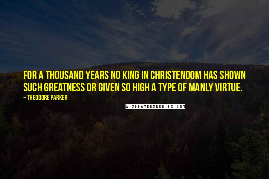 Theodore Parker Quotes: For a thousand years no king in Christendom has shown such greatness or given so high a type of manly virtue.