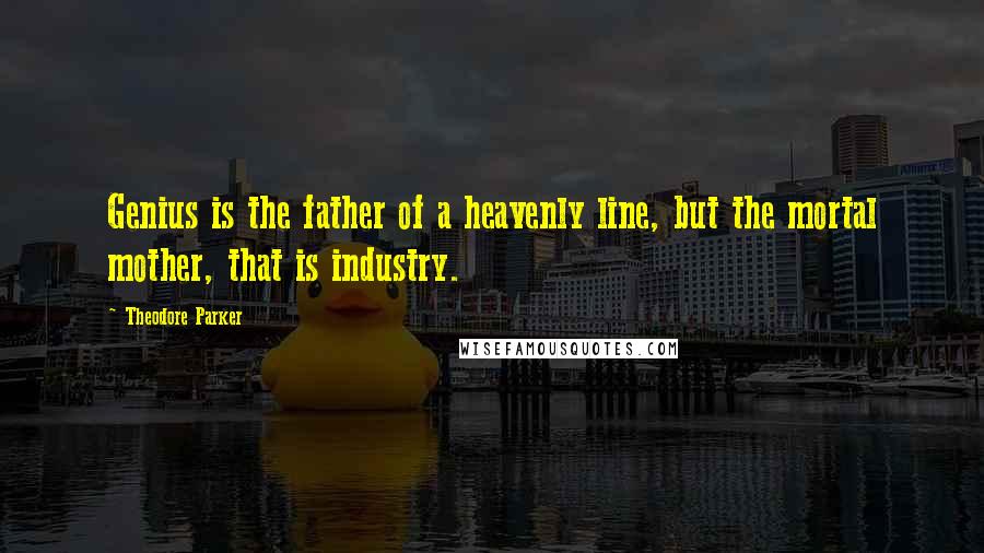 Theodore Parker Quotes: Genius is the father of a heavenly line, but the mortal mother, that is industry.