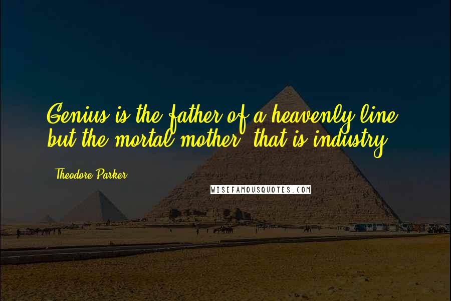 Theodore Parker Quotes: Genius is the father of a heavenly line, but the mortal mother, that is industry.