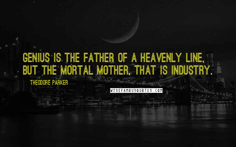 Theodore Parker Quotes: Genius is the father of a heavenly line, but the mortal mother, that is industry.