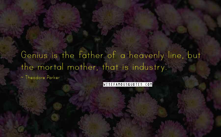 Theodore Parker Quotes: Genius is the father of a heavenly line, but the mortal mother, that is industry.