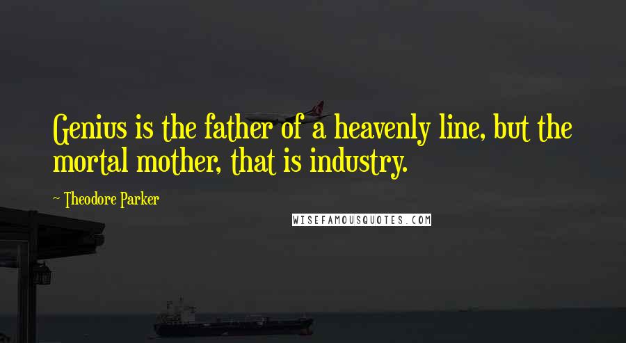Theodore Parker Quotes: Genius is the father of a heavenly line, but the mortal mother, that is industry.