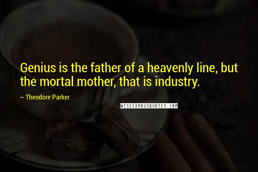 Theodore Parker Quotes: Genius is the father of a heavenly line, but the mortal mother, that is industry.