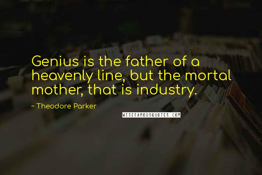 Theodore Parker Quotes: Genius is the father of a heavenly line, but the mortal mother, that is industry.