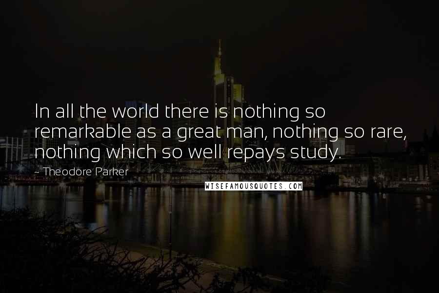 Theodore Parker Quotes: In all the world there is nothing so remarkable as a great man, nothing so rare, nothing which so well repays study.