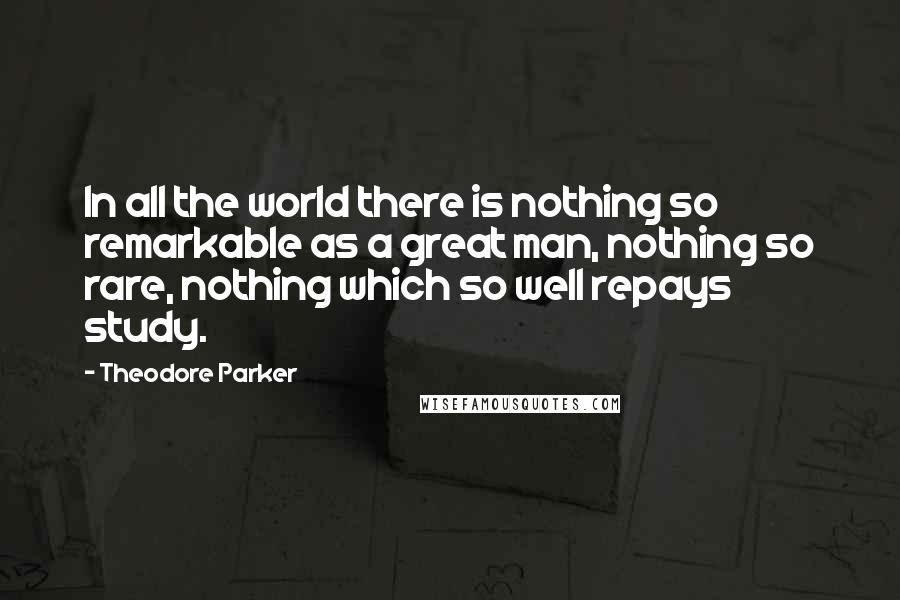 Theodore Parker Quotes: In all the world there is nothing so remarkable as a great man, nothing so rare, nothing which so well repays study.