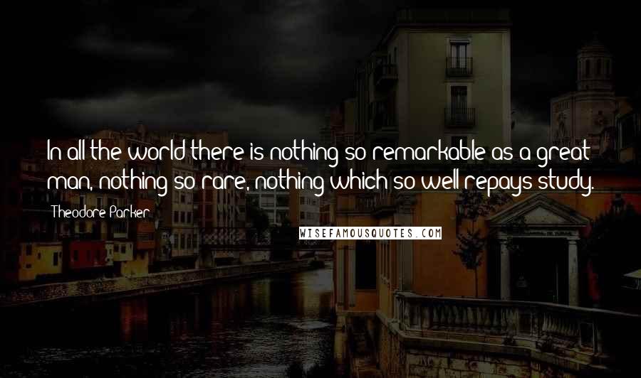 Theodore Parker Quotes: In all the world there is nothing so remarkable as a great man, nothing so rare, nothing which so well repays study.