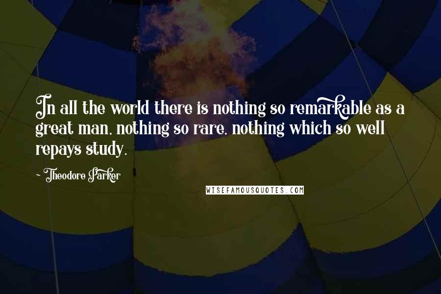 Theodore Parker Quotes: In all the world there is nothing so remarkable as a great man, nothing so rare, nothing which so well repays study.