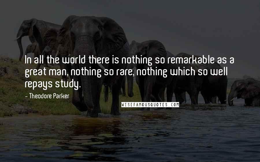 Theodore Parker Quotes: In all the world there is nothing so remarkable as a great man, nothing so rare, nothing which so well repays study.