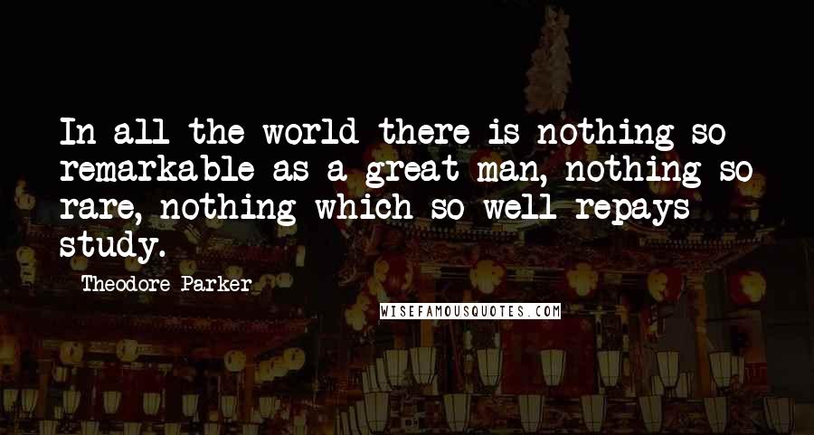 Theodore Parker Quotes: In all the world there is nothing so remarkable as a great man, nothing so rare, nothing which so well repays study.