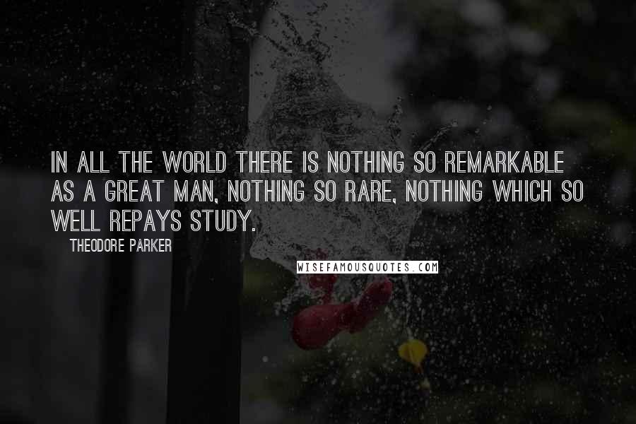 Theodore Parker Quotes: In all the world there is nothing so remarkable as a great man, nothing so rare, nothing which so well repays study.