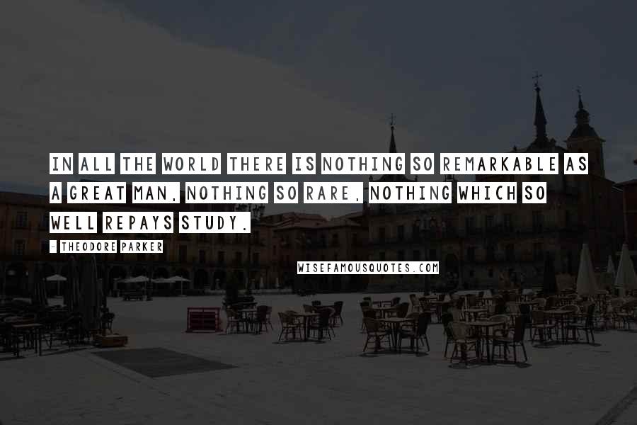 Theodore Parker Quotes: In all the world there is nothing so remarkable as a great man, nothing so rare, nothing which so well repays study.