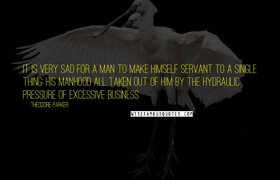 Theodore Parker Quotes: It is very sad for a man to make himself servant to a single thing; his manhood all taken out of him by the hydraulic pressure of excessive business.