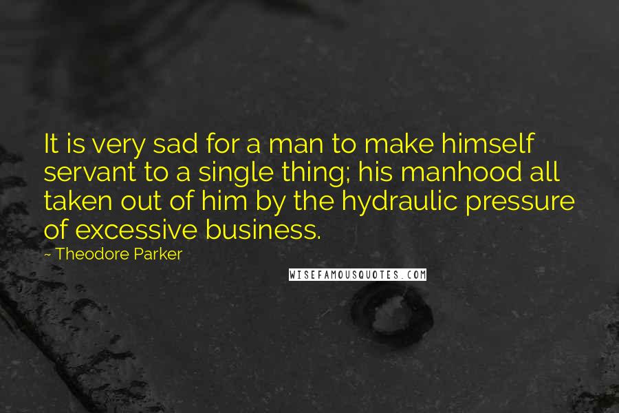 Theodore Parker Quotes: It is very sad for a man to make himself servant to a single thing; his manhood all taken out of him by the hydraulic pressure of excessive business.