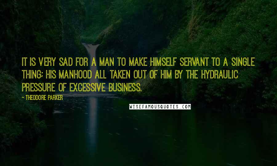 Theodore Parker Quotes: It is very sad for a man to make himself servant to a single thing; his manhood all taken out of him by the hydraulic pressure of excessive business.