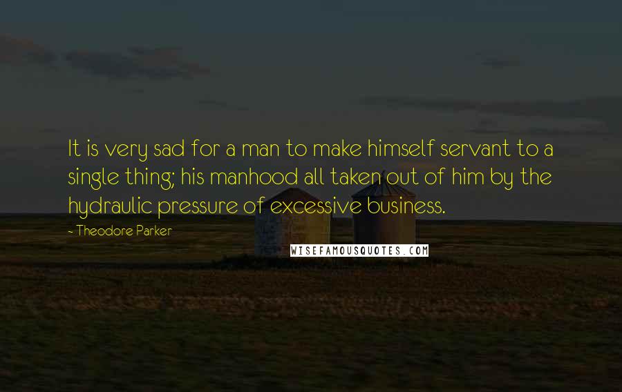 Theodore Parker Quotes: It is very sad for a man to make himself servant to a single thing; his manhood all taken out of him by the hydraulic pressure of excessive business.