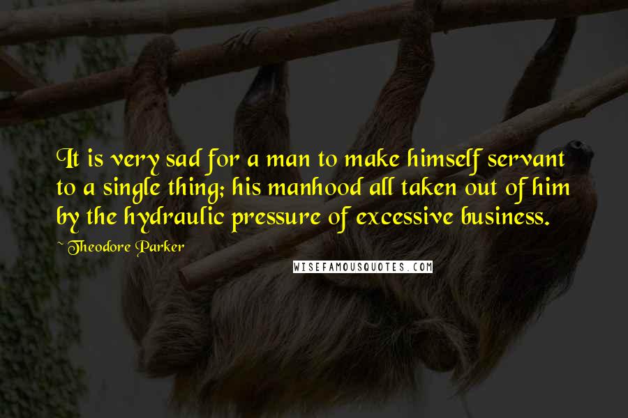 Theodore Parker Quotes: It is very sad for a man to make himself servant to a single thing; his manhood all taken out of him by the hydraulic pressure of excessive business.