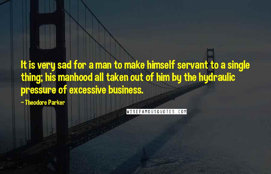 Theodore Parker Quotes: It is very sad for a man to make himself servant to a single thing; his manhood all taken out of him by the hydraulic pressure of excessive business.