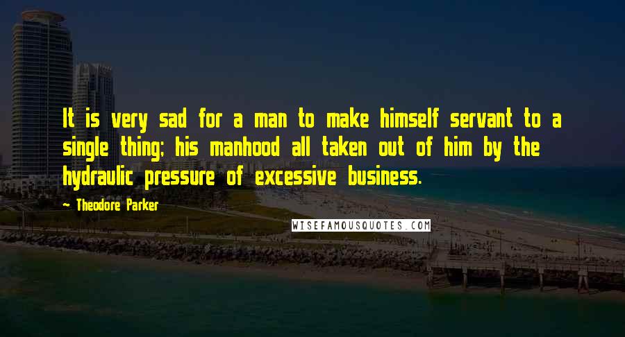 Theodore Parker Quotes: It is very sad for a man to make himself servant to a single thing; his manhood all taken out of him by the hydraulic pressure of excessive business.