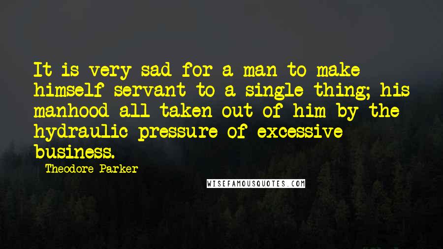 Theodore Parker Quotes: It is very sad for a man to make himself servant to a single thing; his manhood all taken out of him by the hydraulic pressure of excessive business.