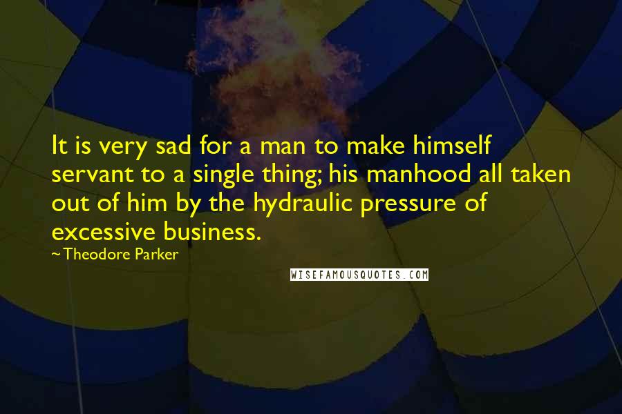 Theodore Parker Quotes: It is very sad for a man to make himself servant to a single thing; his manhood all taken out of him by the hydraulic pressure of excessive business.