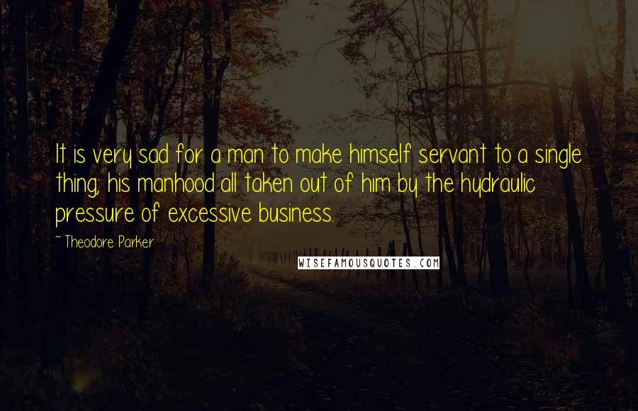 Theodore Parker Quotes: It is very sad for a man to make himself servant to a single thing; his manhood all taken out of him by the hydraulic pressure of excessive business.