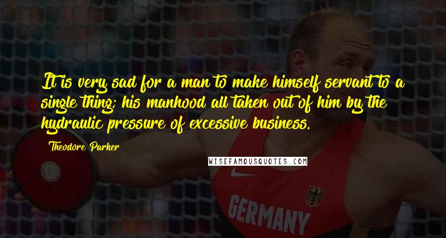 Theodore Parker Quotes: It is very sad for a man to make himself servant to a single thing; his manhood all taken out of him by the hydraulic pressure of excessive business.