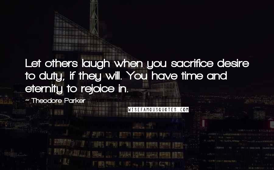 Theodore Parker Quotes: Let others laugh when you sacrifice desire to duty, if they will. You have time and eternity to rejoice in.