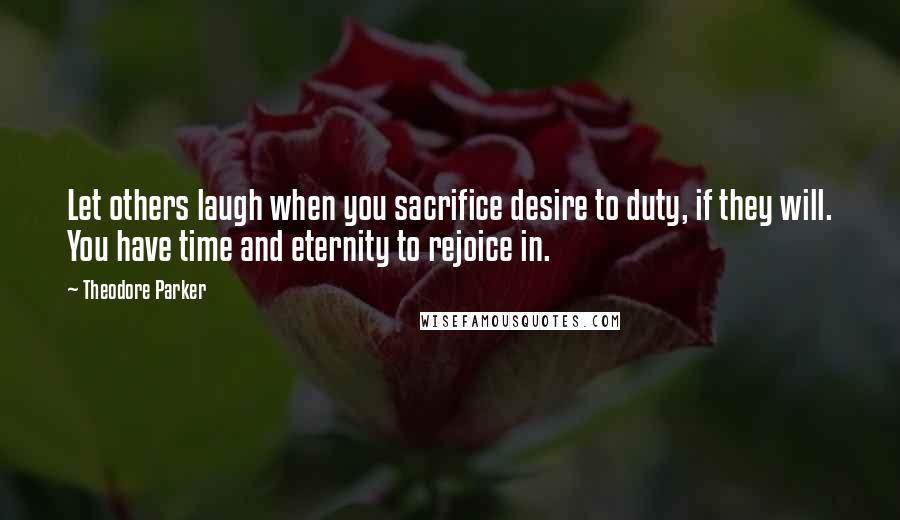 Theodore Parker Quotes: Let others laugh when you sacrifice desire to duty, if they will. You have time and eternity to rejoice in.