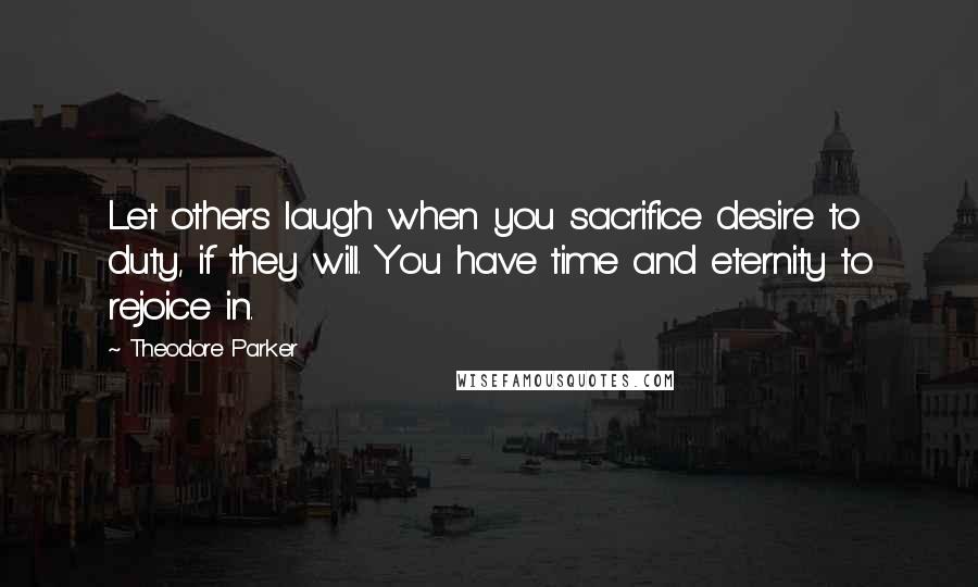 Theodore Parker Quotes: Let others laugh when you sacrifice desire to duty, if they will. You have time and eternity to rejoice in.