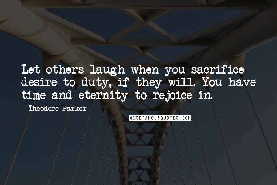 Theodore Parker Quotes: Let others laugh when you sacrifice desire to duty, if they will. You have time and eternity to rejoice in.