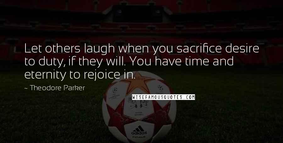 Theodore Parker Quotes: Let others laugh when you sacrifice desire to duty, if they will. You have time and eternity to rejoice in.