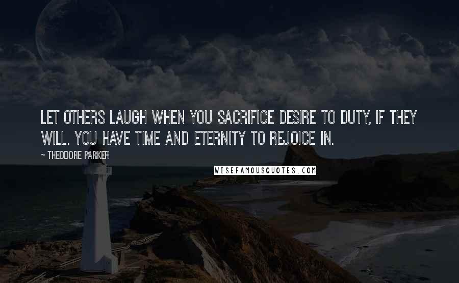 Theodore Parker Quotes: Let others laugh when you sacrifice desire to duty, if they will. You have time and eternity to rejoice in.