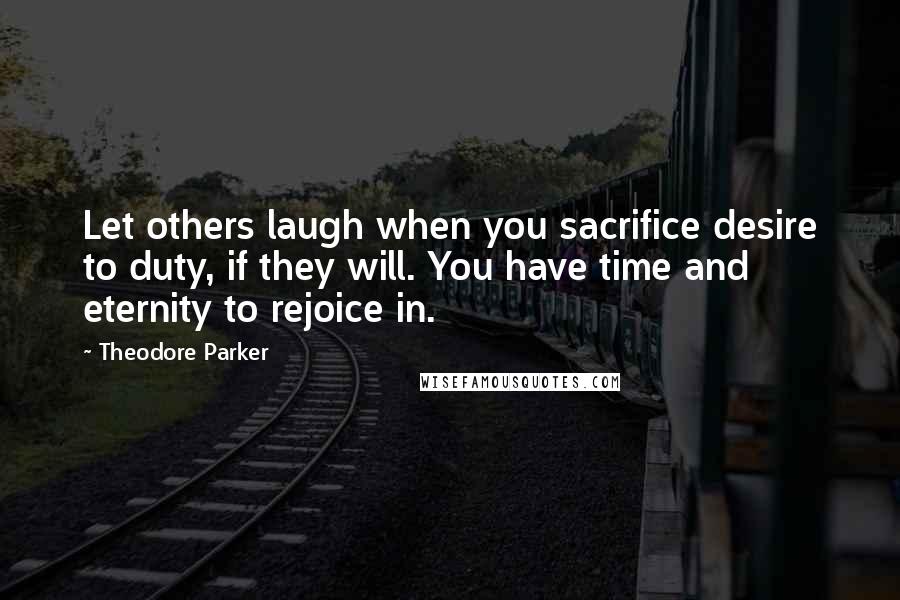 Theodore Parker Quotes: Let others laugh when you sacrifice desire to duty, if they will. You have time and eternity to rejoice in.