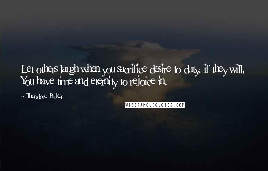 Theodore Parker Quotes: Let others laugh when you sacrifice desire to duty, if they will. You have time and eternity to rejoice in.