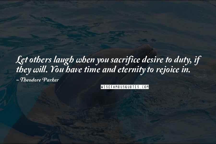 Theodore Parker Quotes: Let others laugh when you sacrifice desire to duty, if they will. You have time and eternity to rejoice in.