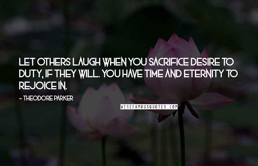 Theodore Parker Quotes: Let others laugh when you sacrifice desire to duty, if they will. You have time and eternity to rejoice in.