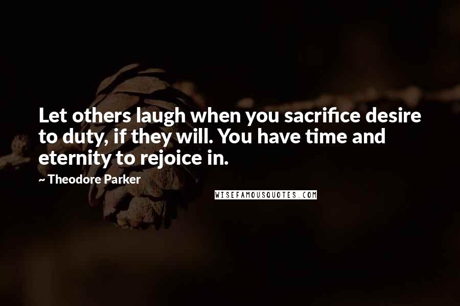 Theodore Parker Quotes: Let others laugh when you sacrifice desire to duty, if they will. You have time and eternity to rejoice in.
