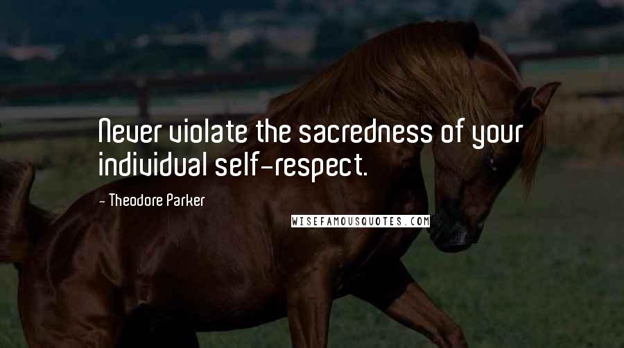 Theodore Parker Quotes: Never violate the sacredness of your individual self-respect.