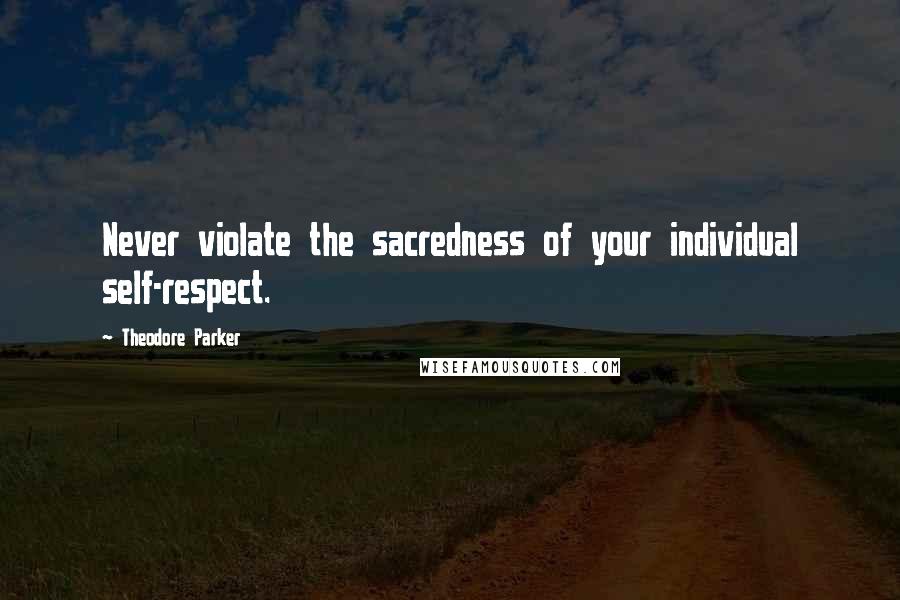 Theodore Parker Quotes: Never violate the sacredness of your individual self-respect.
