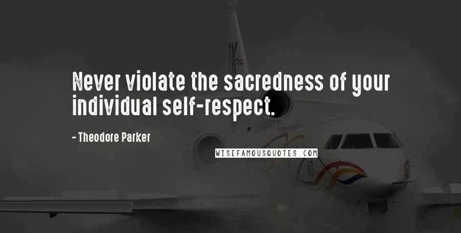 Theodore Parker Quotes: Never violate the sacredness of your individual self-respect.