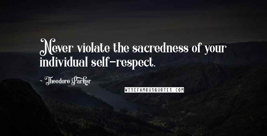 Theodore Parker Quotes: Never violate the sacredness of your individual self-respect.