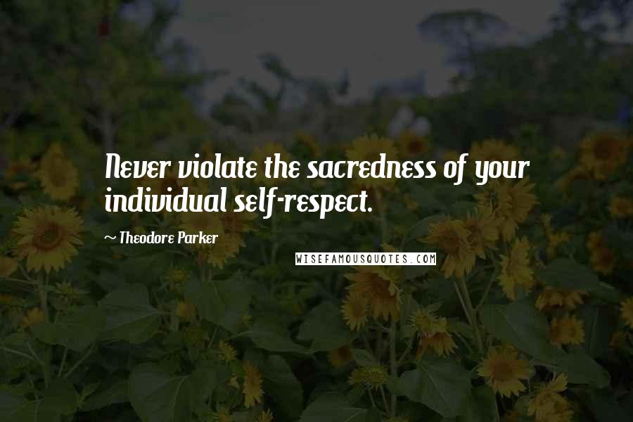 Theodore Parker Quotes: Never violate the sacredness of your individual self-respect.