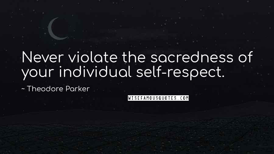 Theodore Parker Quotes: Never violate the sacredness of your individual self-respect.