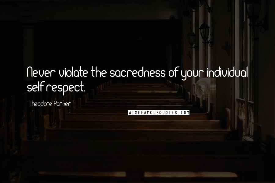 Theodore Parker Quotes: Never violate the sacredness of your individual self-respect.