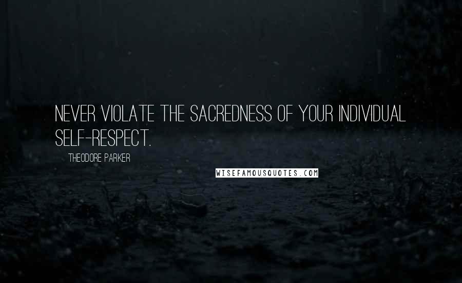 Theodore Parker Quotes: Never violate the sacredness of your individual self-respect.