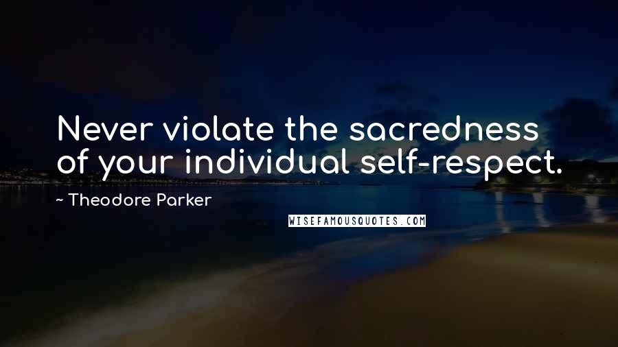 Theodore Parker Quotes: Never violate the sacredness of your individual self-respect.