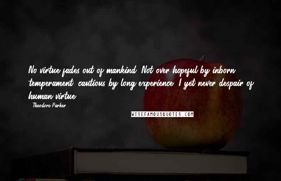 Theodore Parker Quotes: No virtue fades out of mankind. Not over-hopeful by inborn temperament, cautious by long experience, I yet never despair of human virtue.